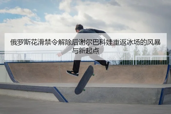 俄罗斯花滑禁令解除后谢尔巴科娃重返冰场的风暴与新起点